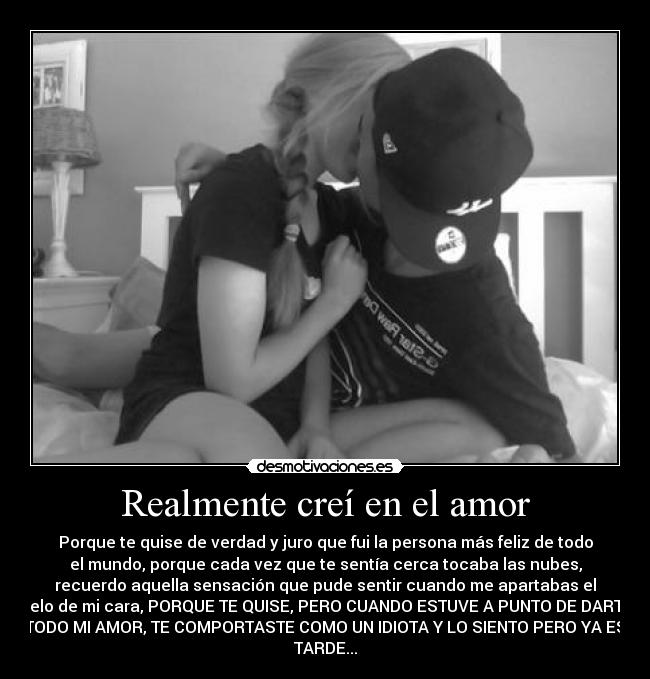 Realmente creí en el amor - Porque te quise de verdad y juro que fui la persona más feliz de todo
el mundo, porque cada vez que te sentía cerca tocaba las nubes,
recuerdo aquella sensación que pude sentir cuando me apartabas el
pelo de mi cara, PORQUE TE QUISE, PERO CUANDO ESTUVE A PUNTO DE DARTE
TODO MI AMOR, TE COMPORTASTE COMO UN IDIOTA Y LO SIENTO PERO YA ES
TARDE...