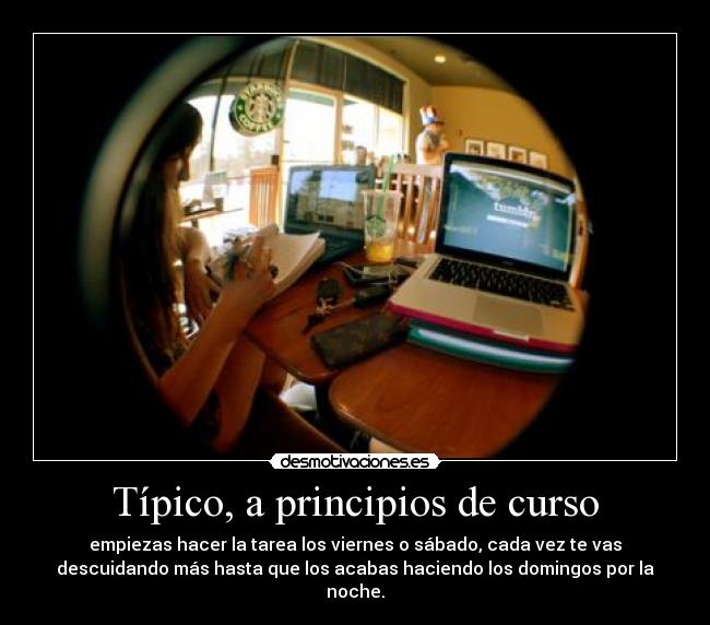 Típico, a principios de curso - empiezas hacer la tarea los viernes o sábado, cada vez te vas
descuidando más hasta que los acabas haciendo los domingos por la
noche.