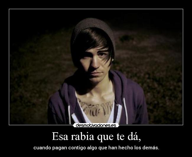 Esa rabia que te dá, - cuando pagan contigo algo que han hecho los demás.