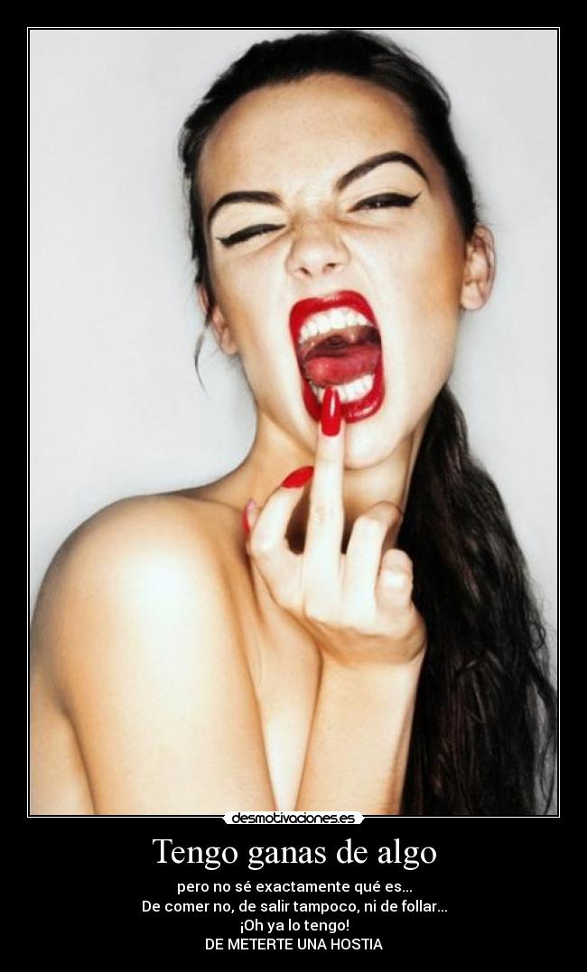 Tengo ganas de algo - pero no sé exactamente qué es...
De comer no, de salir tampoco, ni de follar...
¡Oh ya lo tengo!
DE METERTE UNA HOSTIA