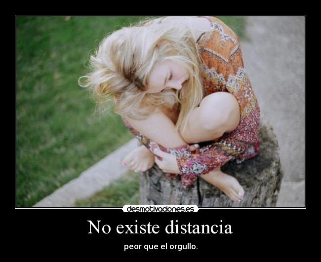 No existe distancia - peor que el orgullo.