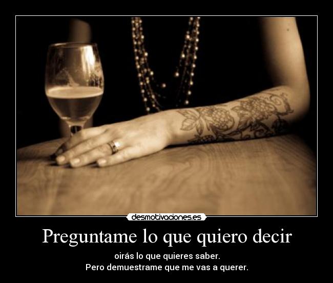 Preguntame lo que quiero decir - oirás lo que quieres saber.
Pero demuestrame que me vas a querer.