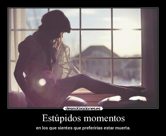 Estúpidos momentos - en los que sientes que preferirías estar muerta.