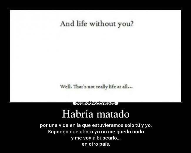 Habría matado - por una vida en la que estuvieramos solo tú y yo.
Supongo que ahora ya no me queda nada
y me voy a buscarlo...
en otro país.
