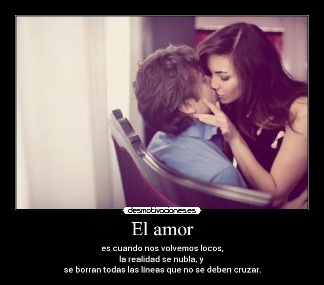 El amor - es cuando nos volvemos locos,
la realidad se nubla, y
se borran todas las líneas que no se deben cruzar.