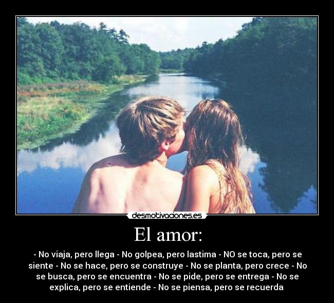 El amor: - - No viaja, pero llega - No golpea, pero lastima - NO se toca, pero se
siente - No se hace, pero se construye - No se planta, pero crece - No
se busca, pero se encuentra - No se pide, pero se entrega - No se
explica, pero se entiende - No se piensa, pero se recuerda ♥