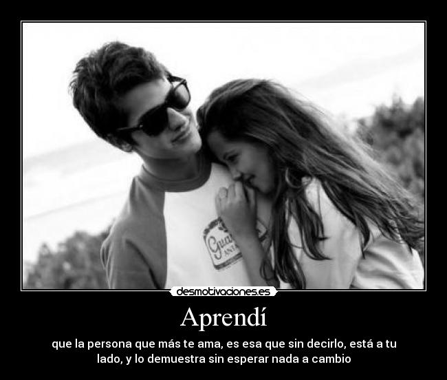 Aprendí - que la persona que más te ama, es esa que sin decirlo, está a tu
lado, y lo demuestra sin esperar nada a cambio