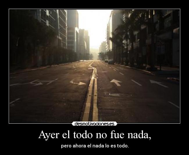 Ayer el todo no fue nada, - pero ahora el nada lo es todo.