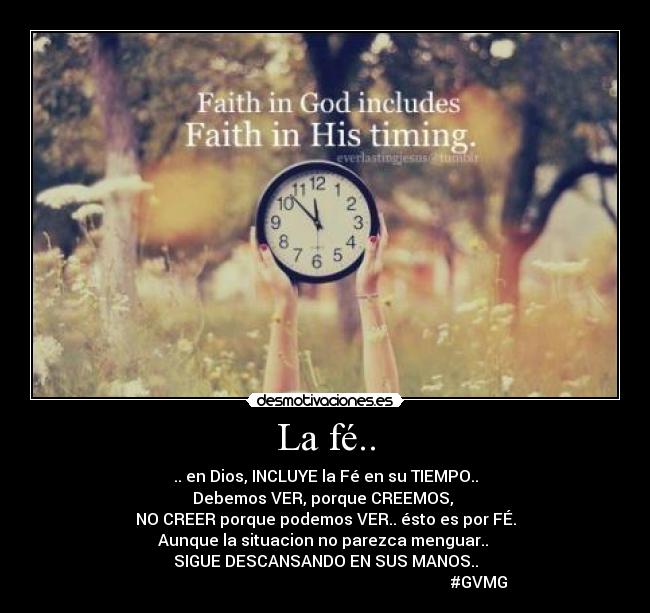 La fé.. - .. en Dios, INCLUYE la Fé en su TIEMPO..
Debemos VER, porque CREEMOS,
NO CREER porque podemos VER.. ésto es por FÉ.
Aunque la situacion no parezca menguar..
SIGUE DESCANSANDO EN SUS MANOS..
#GVMG