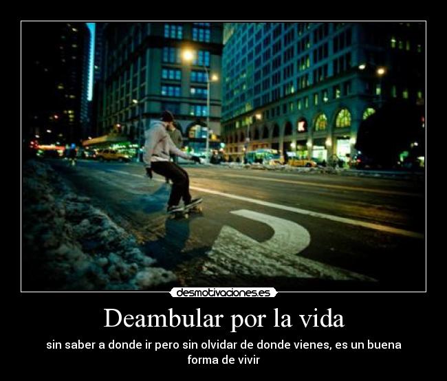 Deambular por la vida - sin saber a donde ir pero sin olvidar de donde vienes, es un buena forma de vivir