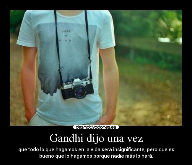 Gandhi dijo una vez - que todo lo que hagamos en la vida será insignificante, pero que es
bueno que lo hagamos porque nadie más lo hará.