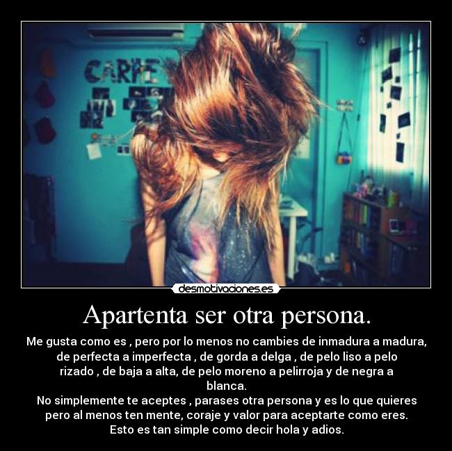 Apartenta ser otra persona. - Me gusta como es , pero por lo menos no cambies de inmadura a madura,
de perfecta a imperfecta , de gorda a delga , de pelo liso a pelo
rizado , de baja a alta, de pelo moreno a pelirroja y de negra a
blanca.
No simplemente te aceptes , parases otra persona y es lo que quieres
pero al menos ten mente, coraje y valor para aceptarte como eres.
Esto es tan simple como decir hola y adios.