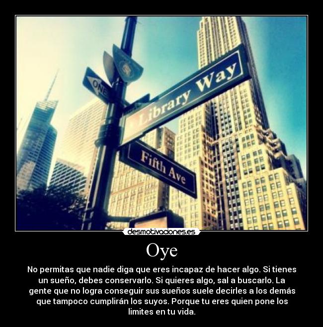 Oye - No permitas que nadie diga que eres incapaz de hacer algo. Si tienes
un sueño, debes conservarlo. Si quieres algo, sal a buscarlo. La
gente que no logra conseguir sus sueños suele decirles a los demás
que tampoco cumplirán los suyos. Porque tu eres quien pone los
limites en tu vida.