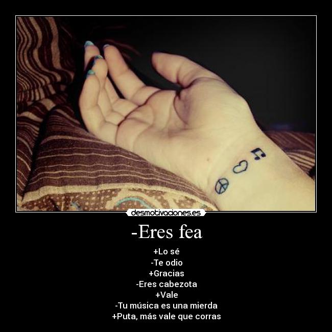 -Eres fea - +Lo sé
-Te odio
+Gracias
-Eres cabezota
+Vale
-Tu música es una mierda
+Puta, más vale que corras