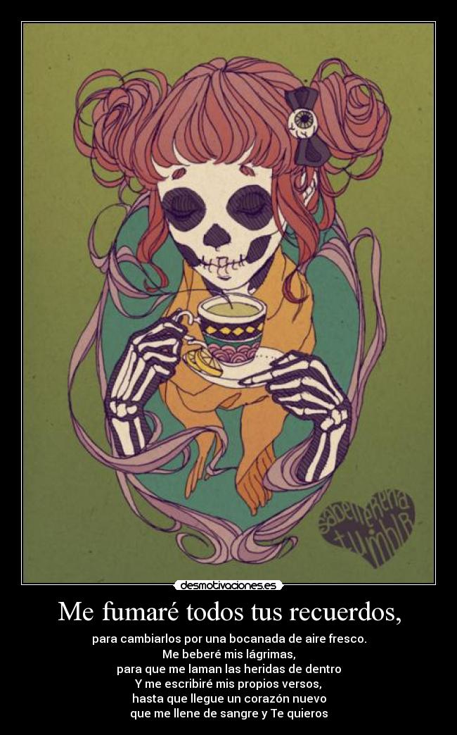 Me fumaré todos tus recuerdos, - para cambiarlos por una bocanada de aire fresco.
Me beberé mis lágrimas,
para que me laman las heridas de dentro
Y me escribiré mis propios versos,
hasta que llegue un corazón nuevo
que me llene de sangre y Te quieros