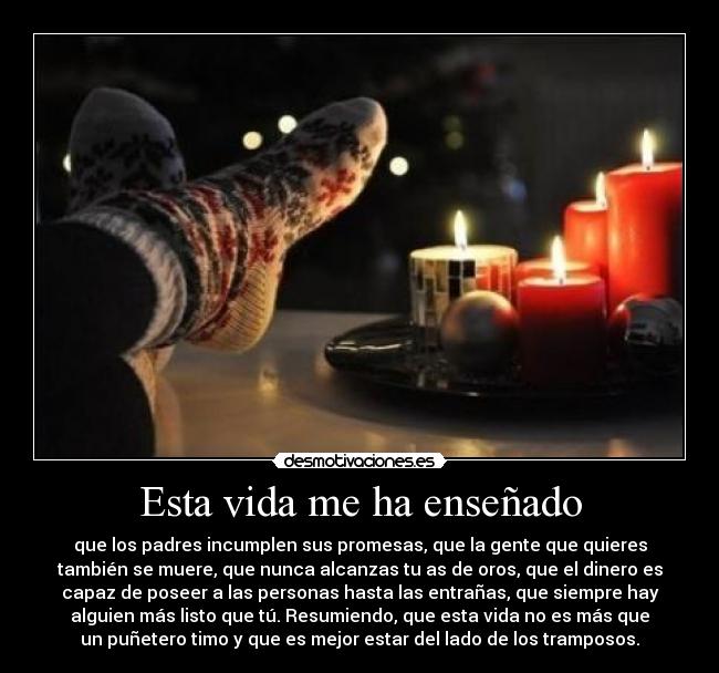 Esta vida me ha enseñado - que los padres incumplen sus promesas, que la gente que quieres
también se muere, que nunca alcanzas tu as de oros, que el dinero es
capaz de poseer a las personas hasta las entrañas, que siempre hay
alguien más listo que tú. Resumiendo, que esta vida no es más que
un puñetero timo y que es mejor estar del lado de los tramposos.