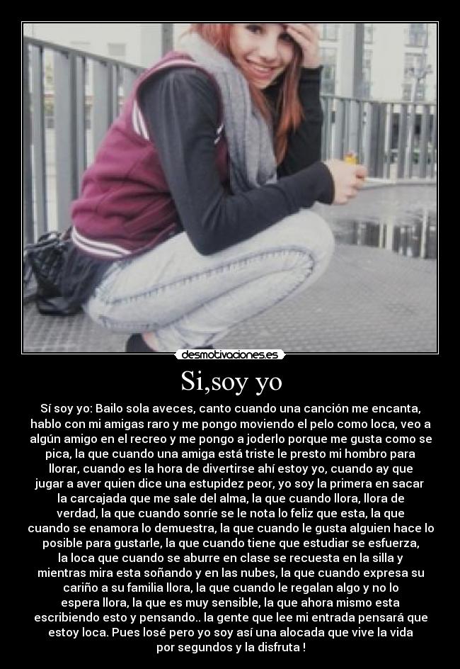 Si,soy yo - Sí soy yo: Bailo sola aveces, canto cuando una canción me encanta,
hablo con mi amigas raro y me pongo moviendo el pelo como loca, veo a
algún amigo en el recreo y me pongo a joderlo porque me gusta como se
pica, la que cuando una amiga está triste le presto mi hombro para
llorar, cuando es la hora de divertirse ahí estoy yo, cuando ay que
jugar a aver quien dice una estupidez peor, yo soy la primera en sacar
la carcajada que me sale del alma, la que cuando llora, llora de
verdad, la que cuando sonríe se le nota lo feliz que esta, la que
cuando se enamora lo demuestra, la que cuando le gusta alguien hace lo
posible para gustarle, la que cuando tiene que estudiar se esfuerza,
la loca que cuando se aburre en clase se recuesta en la silla y
mientras mira esta soñando y en las nubes, la que cuando expresa su
cariño a su familia llora, la que cuando le regalan algo y no lo
espera llora, la que es muy sensible, la que ahora mismo esta
escribiendo esto y pensando.. la gente que lee mi entrada pensará que
estoy loca. Pues losé pero yo soy así una alocada que vive la vida
por segundos y la disfruta !