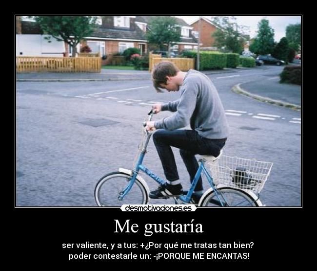 Me gustaría - ser valiente, y a tus: +¿Por qué me tratas tan bien? 
poder contestarle un: -¡PORQUE ME ENCANTAS!