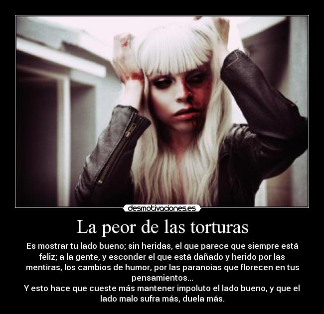 La peor de las torturas - Es mostrar tu lado bueno; sin heridas, el que parece que siempre está
feliz; a la gente, y esconder el que está dañado y herido por las
mentiras, los cambios de humor, por las paranoias que florecen en tus
pensamientos...
Y esto hace que cueste más mantener impoluto el lado bueno, y que el
lado malo sufra más, duela más.