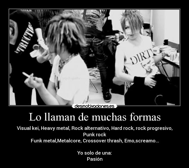 Lo llaman de muchas formas - Visual kei, Heavy metal, Rock alternativo, Hard rock, rock progresivo, Punk rock
Funk metal,Metalcore, Crossover thrash, Emo,screamo...
Yo solo de una:
Pasión