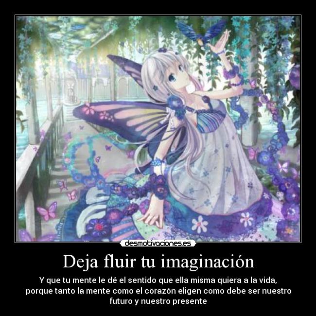 Deja fluir tu imaginación - Y que tu mente le dé el sentido que ella misma quiera a la vida,
porque tanto la mente como el corazón eligen como debe ser nuestro
futuro y nuestro presente