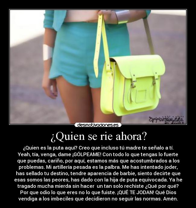 ¿Quien se rie ahora? - ¿Quien es la puta aquí? Creo que incluso tú madre te señalo a tí.
Yeah, tía, venga, dame ¡GÓLPEAME! Con todo lo que tengas lo fuerte
que puedas, cariño, por aquí, estamos más que acostumbrados a los
problemas. Mi artillería pesada es la palbra. Me has intentado joder,
has sellado tu destino, tendre aparencia de barbie, siento decirte que
esas somos las peores, has dado con la hija de puta equivocada. Ya he
tragado mucha mierda sin hacer un tan solo rechiste ¿Qué por qué?
Por que odio lo que eres no lo que fuiste. ¡QUÉ TE JODAN! Qué Dios
vendiga a los imbeciles que decidieron no seguir las normas. Amén.