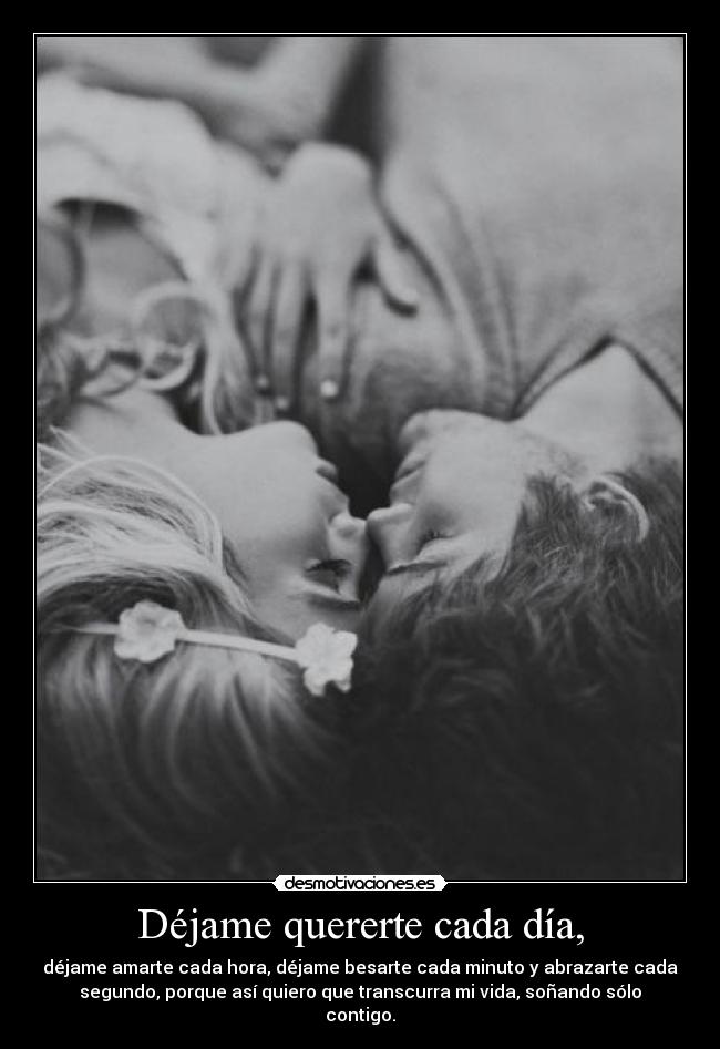 Déjame quererte cada día, - déjame amarte cada hora, déjame besarte cada minuto y abrazarte cada
segundo, porque así quiero que transcurra mi vida, soñando sólo
contigo.