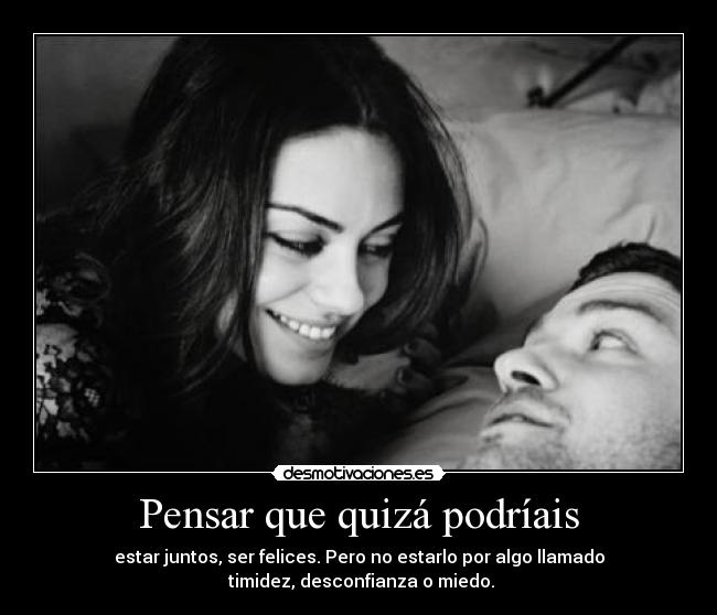 Pensar que quizá podríais - estar juntos, ser felices. Pero no estarlo por algo llamado
timidez, desconfianza o miedo.