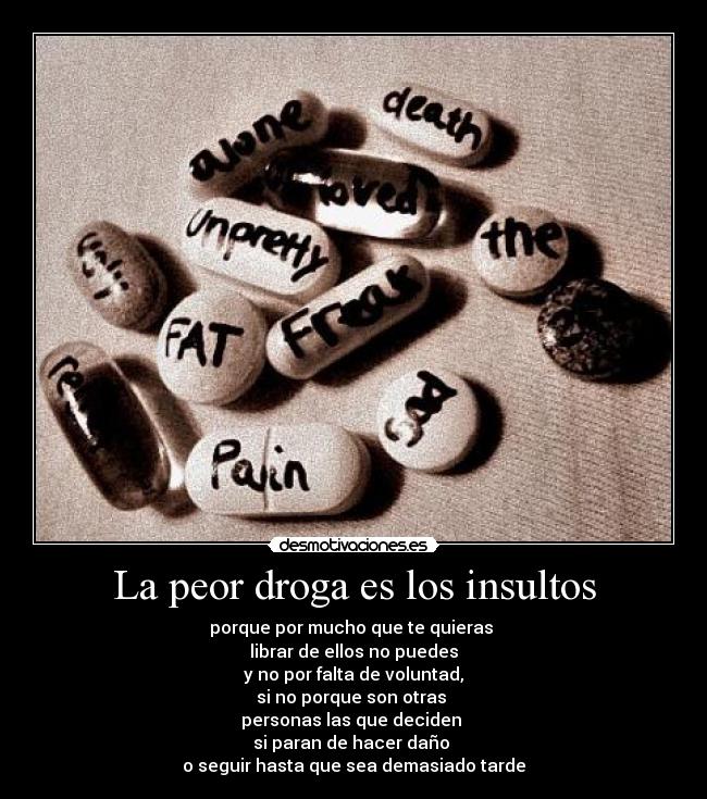 La peor droga es los insultos - porque por mucho que te quieras
librar de ellos no puedes
y no por falta de voluntad,
si no porque son otras
personas las que deciden
si paran de hacer daño
o seguir hasta que sea demasiado tarde