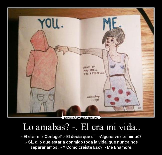 Lo amabas? -. El era mi vida.. - - El era feliz Contigo? .- El decía que si .. -Alguna vez te mintió?
.- Si.. dijo que estaria conmigo toda la vida, que nunca nos
separariamos . - Y Como creiste Eso? .- Me Enamore.
