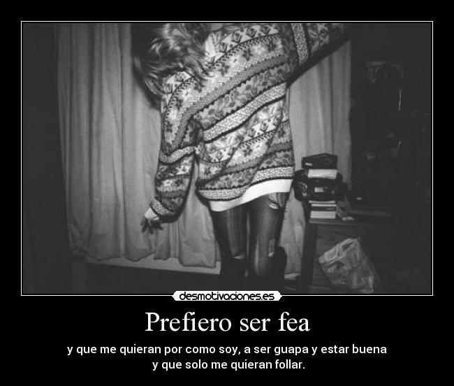 Prefiero ser fea - y que me quieran por como soy, a ser guapa y estar buena
y que solo me quieran follar.