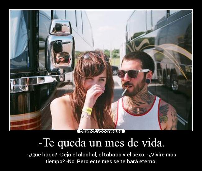 -Te queda un mes de vida. - -¿Qué hago? -Deja el alcohol, el tabaco y el sexo. -¿Viviré más
tiempo? -No. Pero este mes se te hará eterno.