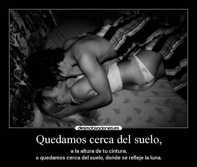 Quedamos cerca del suelo, - a la altura de tu cintura,
o quedamos cerca del suelo, donde se refleje la luna.