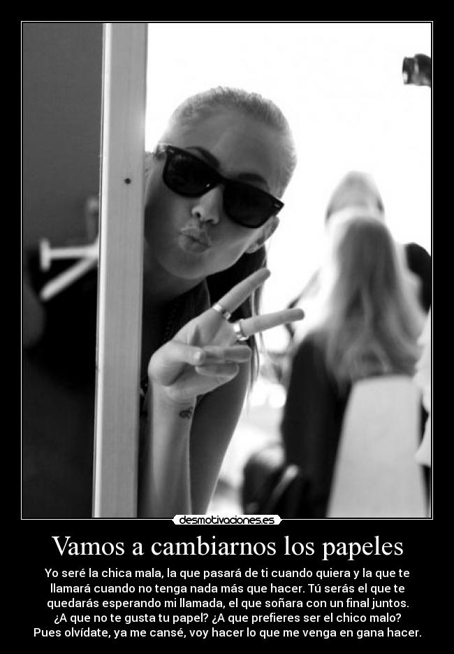 Vamos a cambiarnos los papeles - Yo seré la chica mala, la que pasará de ti cuando quiera y la que te
llamará cuando no tenga nada más que hacer. Tú serás el que te
quedarás esperando mi llamada, el que soñara con un final juntos.
¿A que no te gusta tu papel? ¿A que prefieres ser el chico malo?
Pues olvídate, ya me cansé, voy hacer lo que me venga en gana hacer.