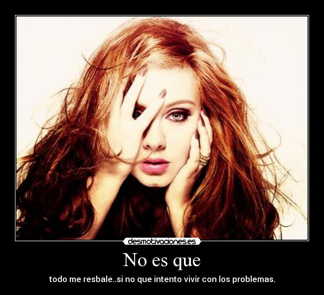 No es que - todo me resbale..si no que intento vivir con los problemas.