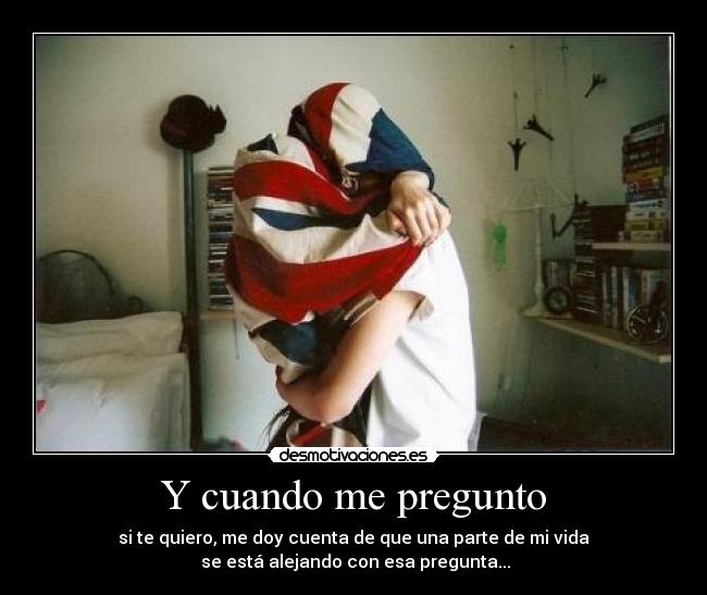 Y cuando me pregunto - si te quiero, me doy cuenta de que una parte de mi vida
se está alejando con esa pregunta...