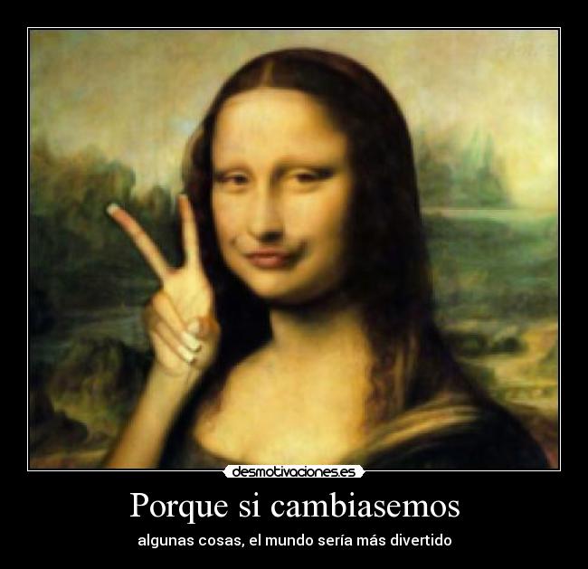 Porque si cambiasemos - algunas cosas, el mundo sería más divertido