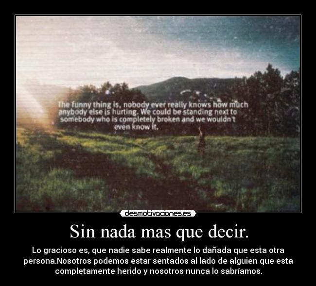 Sin nada mas que decir. - Lo gracioso es, que nadie sabe realmente lo dañada que esta otra
persona.Nosotros podemos estar sentados al lado de alguien que esta
completamente herido y nosotros nunca lo sabríamos.