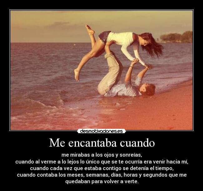 Me encantaba cuando - me mirabas a los ojos y sonreías,
cuando al verme a lo lejos lo único que se te ocurría era venir hacia mí,
cuando cada vez que estaba contigo se detenía el tiempo,
cuando contaba los meses, semanas, días, horas y segundos que me
quedaban para volver a verte.