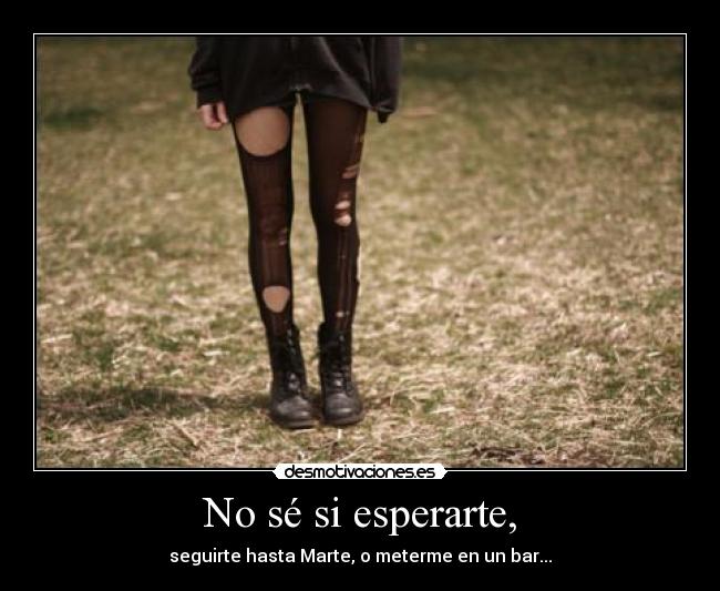 No sé si esperarte, -