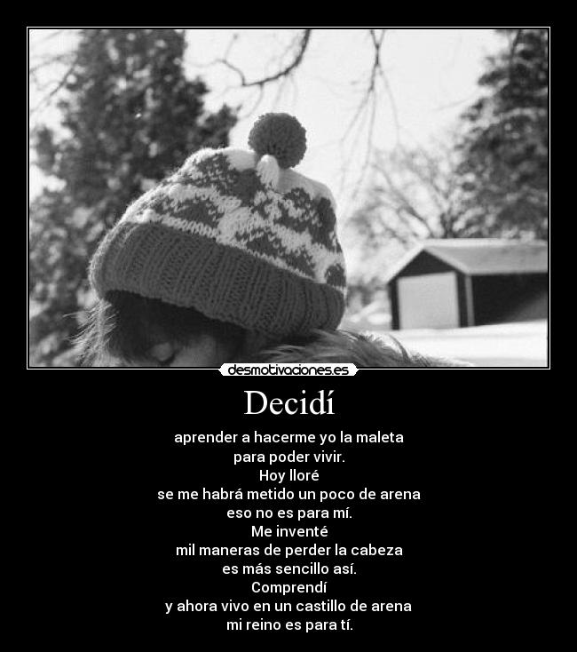 Decidí - aprender a hacerme yo la maleta
para poder vivir.
Hoy lloré
se me habrá metido un poco de arena
eso no es para mí.
Me inventé
mil maneras de perder la cabeza
es más sencillo así.
Comprendí
y ahora vivo en un castillo de arena
mi reino es para tí.