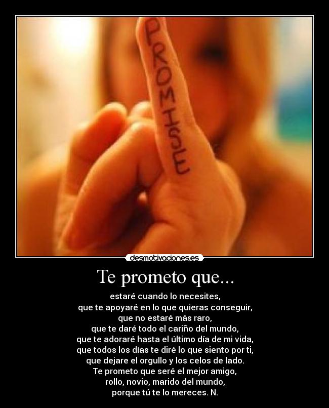Te prometo que... - estaré cuando lo necesites,
que te apoyaré en lo que quieras conseguir,
que no estaré más raro,
que te daré todo el cariño del mundo,
que te adoraré hasta el último día de mi vida,
que todos los días te diré lo que siento por ti,
que dejare el orgullo y los celos de lado.
Te prometo que seré el mejor amigo,
rollo, novio, marido del mundo,
porque tú te lo mereces. N.