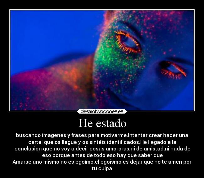 He estado - buscando imagenes y frases para motivarme.Intentar crear hacer una
cartel que os llegue y os sintáis identificados.He llegado a la
conclusión que no voy a decir cosas amororas,ni de amistad,ni nada de
eso porque antes de todo eso hay que saber que
Amarse uno mismo no es egoímo,el egoismo es dejar que no te amen por
tu culpa