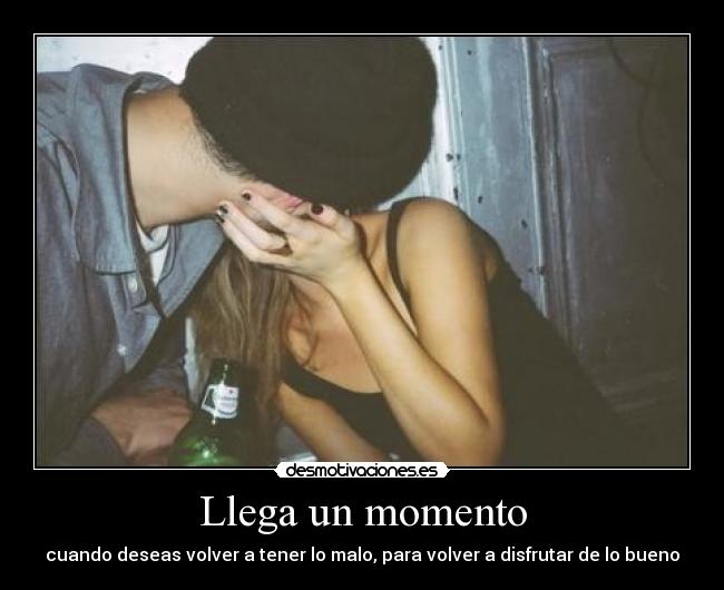 Llega un momento - cuando deseas volver a tener lo malo, para volver a disfrutar de lo bueno