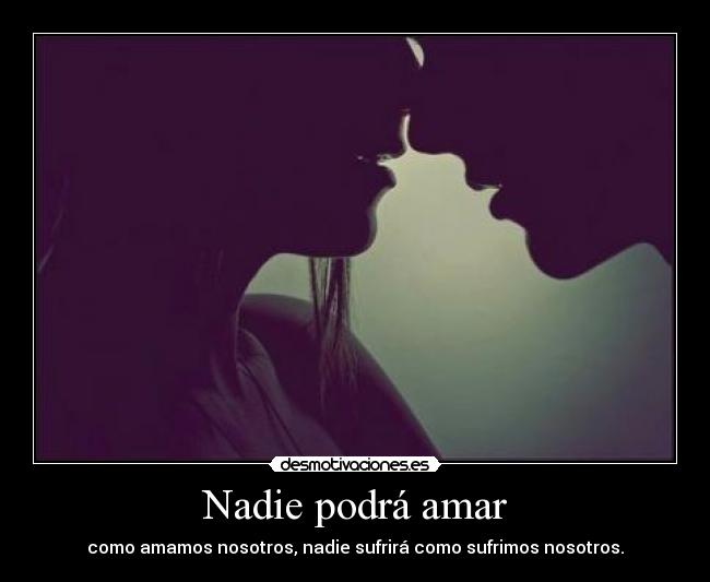 Nadie podrá amar - como amamos nosotros, nadie sufrirá como sufrimos nosotros.