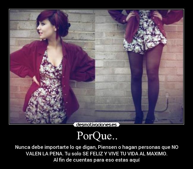 PorQue.. - Nunca debe importarte lo qe digan, Piensen o hagan personas que NO
VALEN LA PENA. Tu solo SE FELIZ Y VIVE TU VIDA AL MAXIMO.
Al fin de cuentas para eso estas aquí