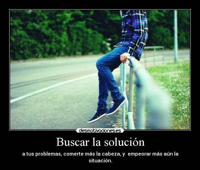 Buscar la solución - a tus problemas, comerte más la cabeza, y  empeorar más aún la situación.