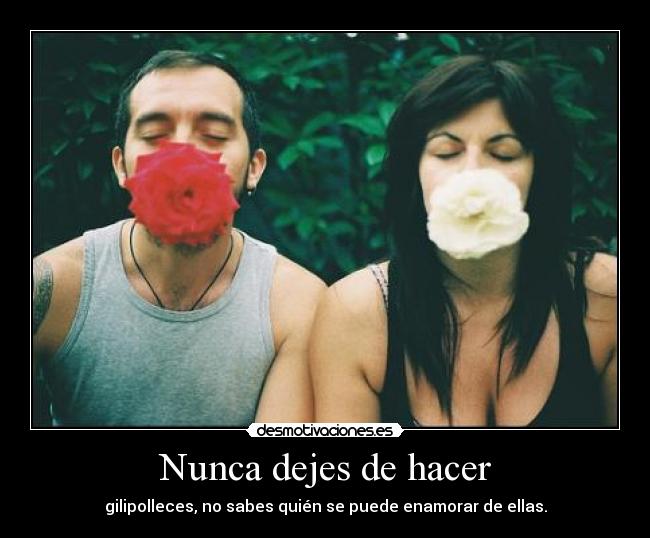 Nunca dejes de hacer - gilipolleces, no sabes quién se puede enamorar de ellas.