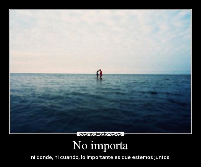 No importa - ni donde, ni cuando, lo importante es que estemos juntos.