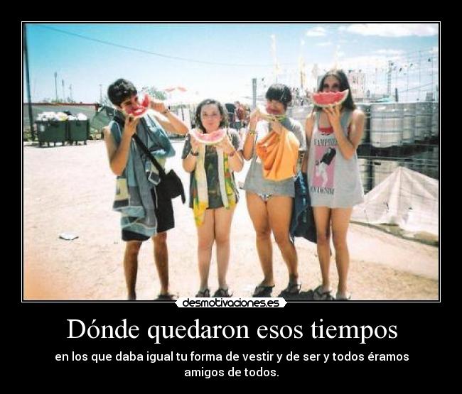 Dónde quedaron esos tiempos - en los que daba igual tu forma de vestir y de ser y todos éramos amigos de todos.